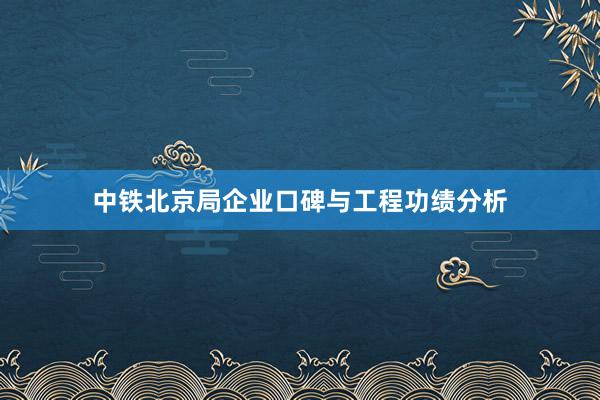 中铁北京局企业口碑与工程功绩分析