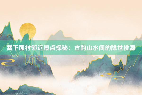 爨下面村邻近景点探秘：古韵山水间的隐世桃源