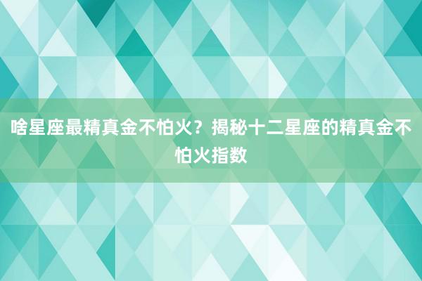 啥星座最精真金不怕火？揭秘十二星座的精真金不怕火指数