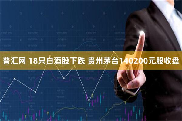 普汇网 18只白酒股下跌 贵州茅台140200元股收盘