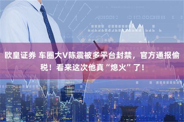 欧皇证券 车圈大V陈震被多平台封禁，官方通报偷税！看来这次他真“熄火”了！