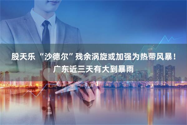 股天乐 “沙德尔”残余涡旋或加强为热带风暴！广东近三天有大到暴雨